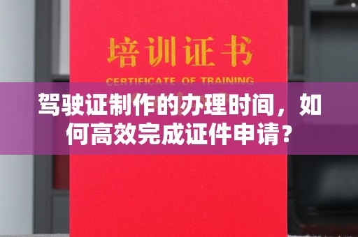 温州驾驶证制作的办理时间，如何高效完成证件申请？